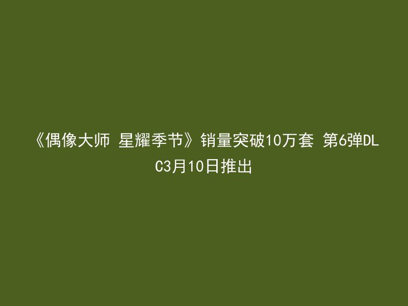 《偶像大师 星耀季节》销量突破10万套 第6弹DLC3月10日推出