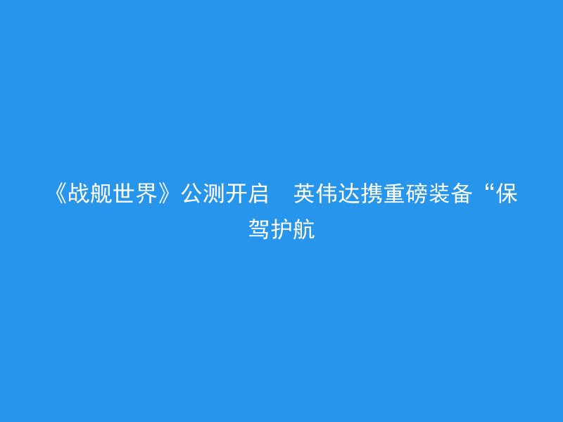 《战舰世界》公测开启  英伟达携重磅装备“保驾护航