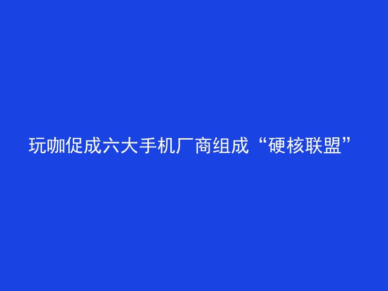 玩咖促成六大手机厂商组成“硬核联盟”