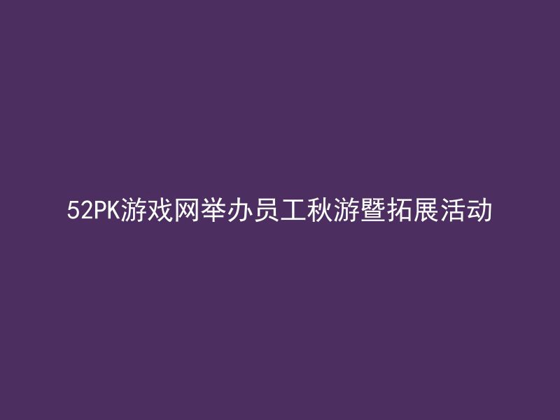 52PK游戏网举办员工秋游暨拓展活动