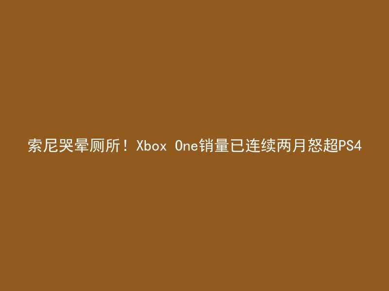 索尼哭晕厕所！Xbox One销量已连续两月怒超PS4