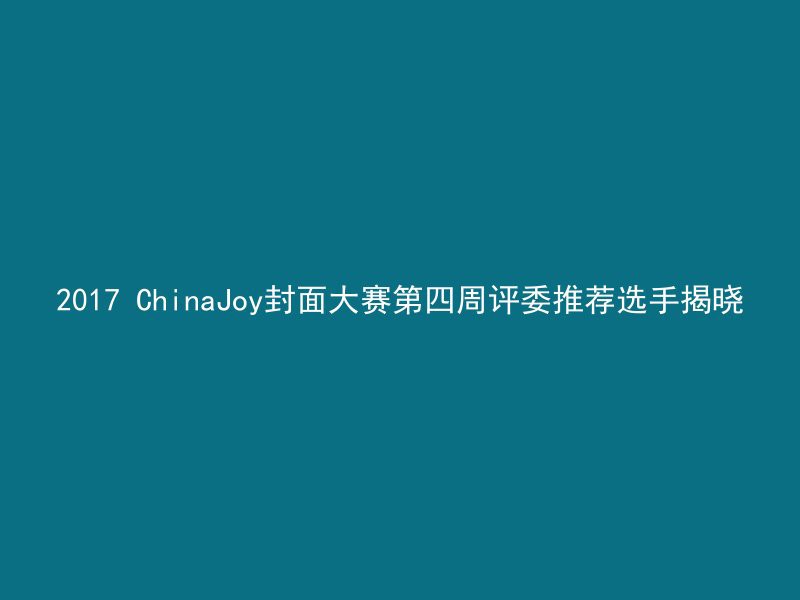 2017 ChinaJoy封面大赛第四周评委推荐选手揭晓