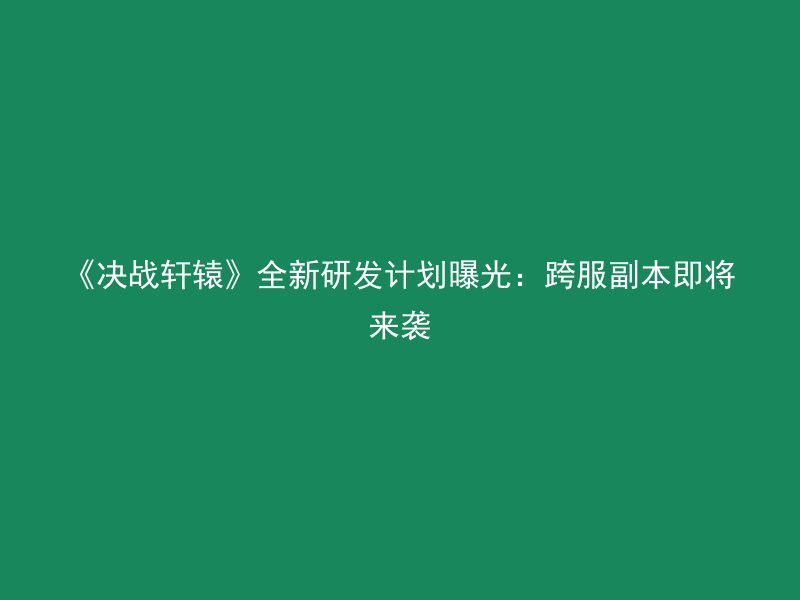 《决战轩辕》全新研发计划曝光：跨服副本即将来袭