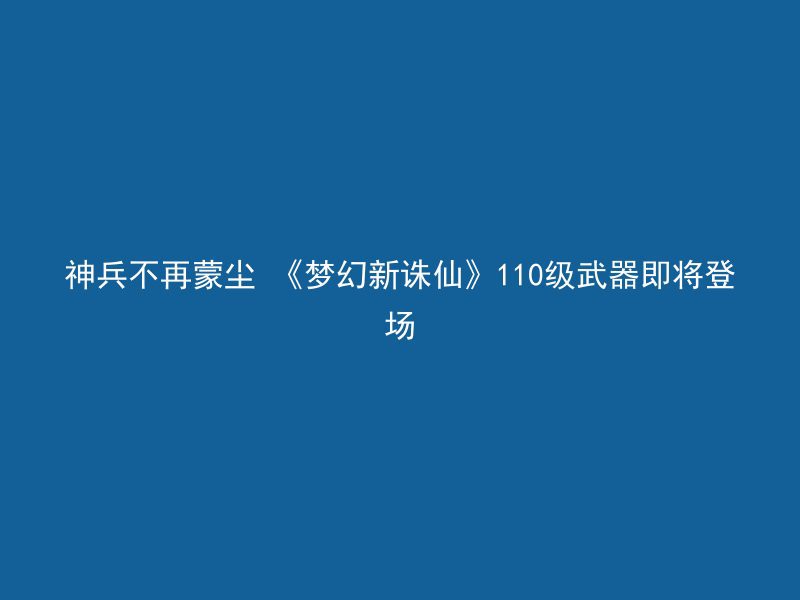 神兵不再蒙尘 《梦幻新诛仙》110级武器即将登场