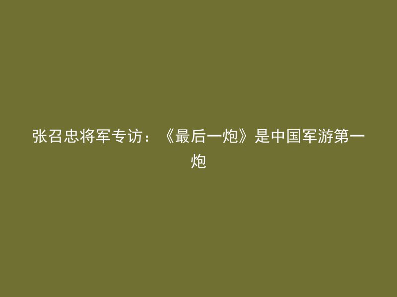 张召忠将军专访：《最后一炮》是中国军游第一炮