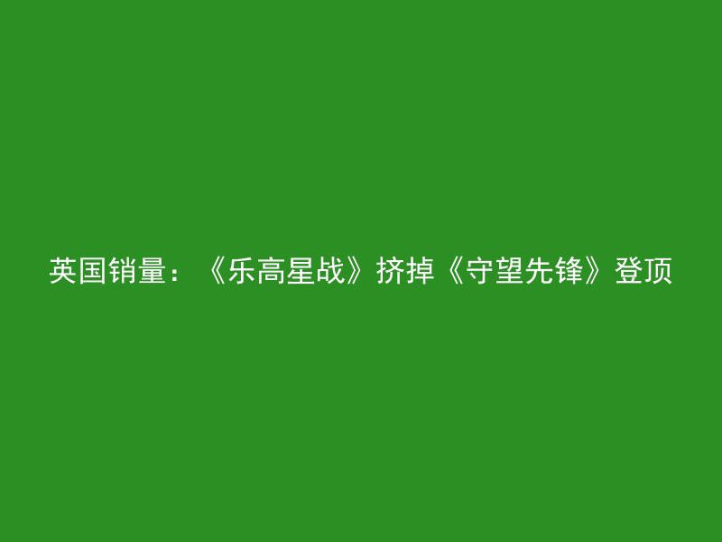 英国销量：《乐高星战》挤掉《守望先锋》登顶