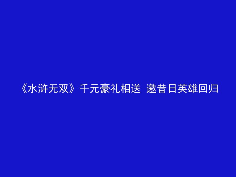 《水浒无双》千元豪礼相送 邀昔日英雄回归