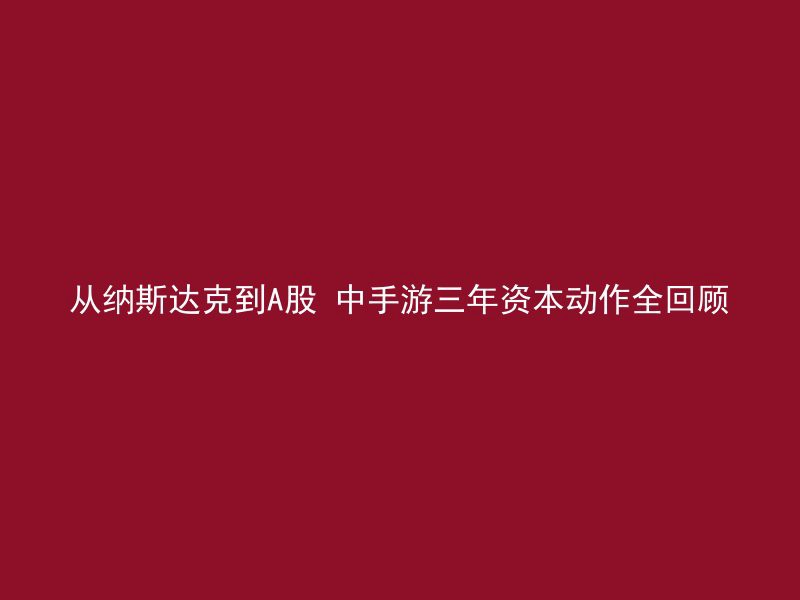 从纳斯达克到A股 中手游三年资本动作全回顾