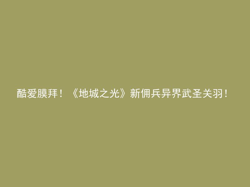 酷爱膜拜！《地城之光》新佣兵异界武圣关羽！