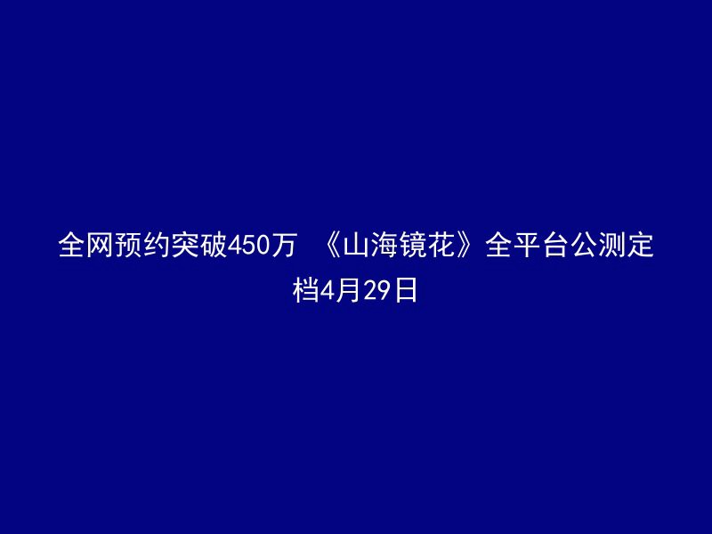 全网预约突破450万 《山海镜花》全平台公测定档4月29日