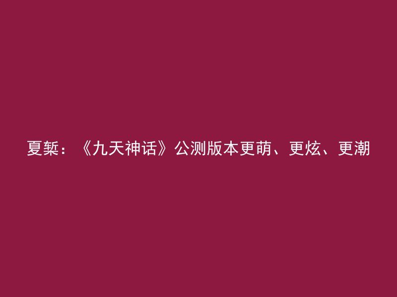 夏椠：《九天神话》公测版本更萌、更炫、更潮