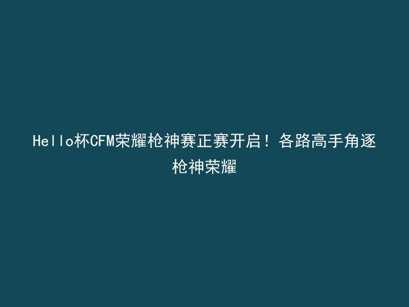 Hello杯CFM荣耀枪神赛正赛开启！各路高手角逐枪神荣耀