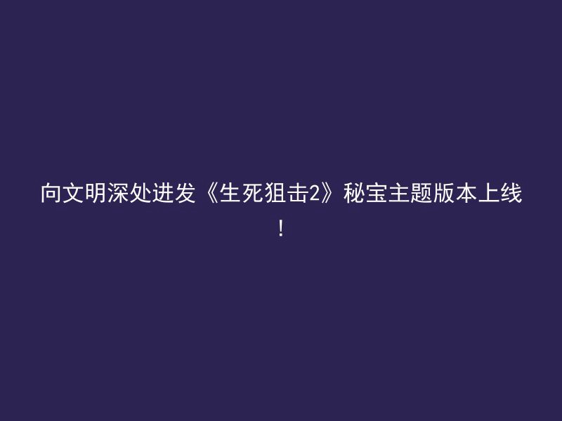 向文明深处进发《生死狙击2》秘宝主题版本上线!