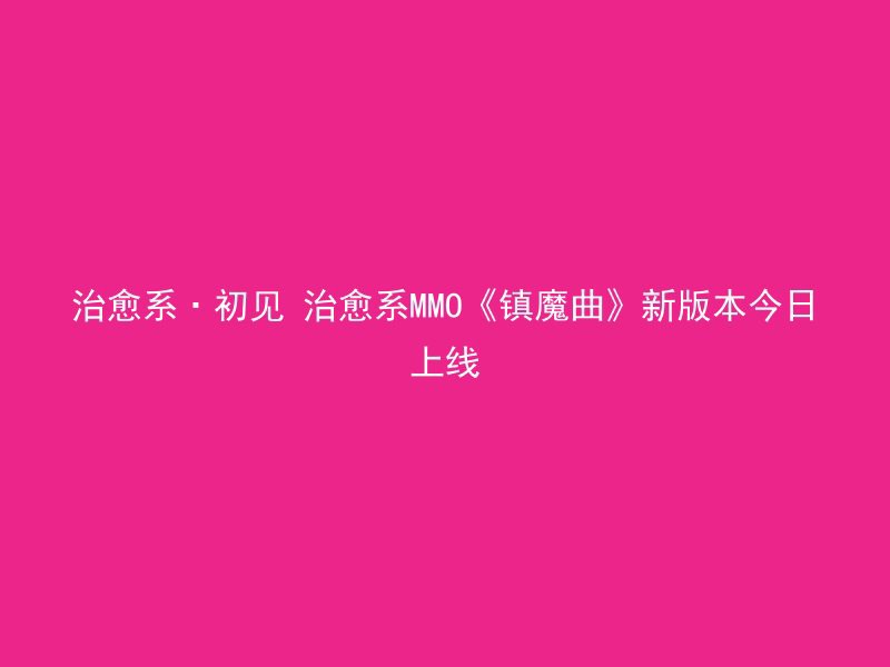 治愈系·初见 治愈系MMO《镇魔曲》新版本今日上线