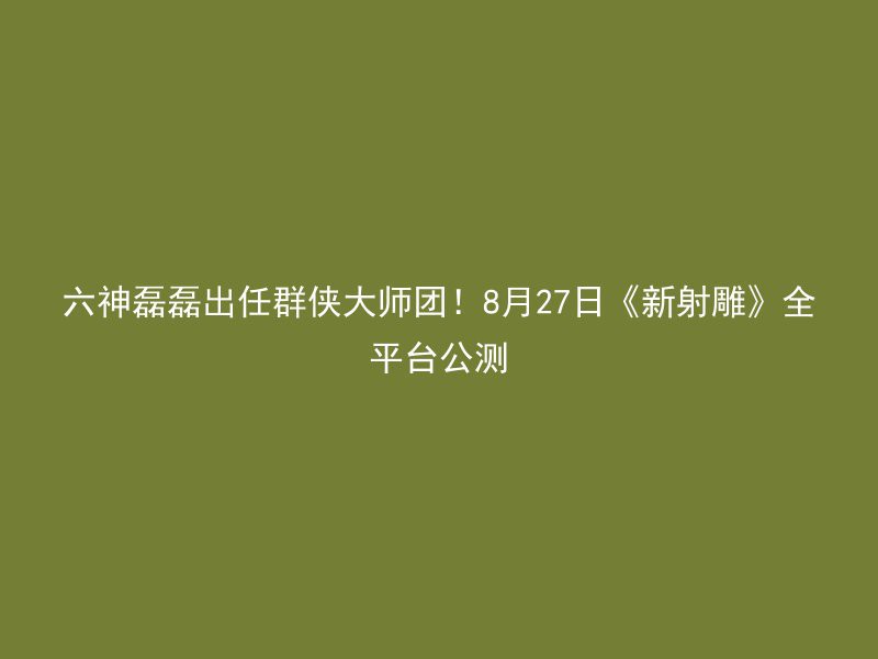 六神磊磊出任群侠大师团！8月27日《新射雕》全平台公测