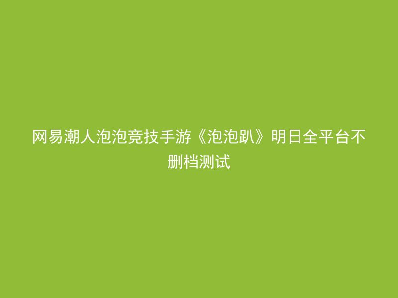 网易潮人泡泡竞技手游《泡泡趴》明日全平台不删档测试