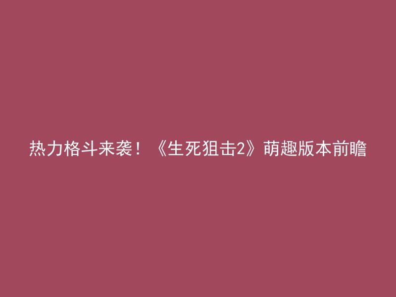 热力格斗来袭！《生死狙击2》萌趣版本前瞻