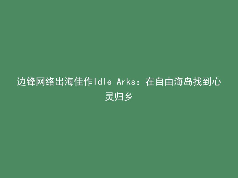 边锋网络出海佳作Idle Arks：在自由海岛找到心灵归乡