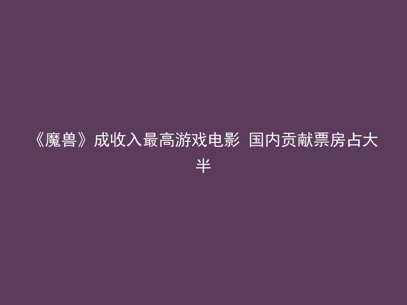 《魔兽》成收入最高游戏电影 国内贡献票房占大半