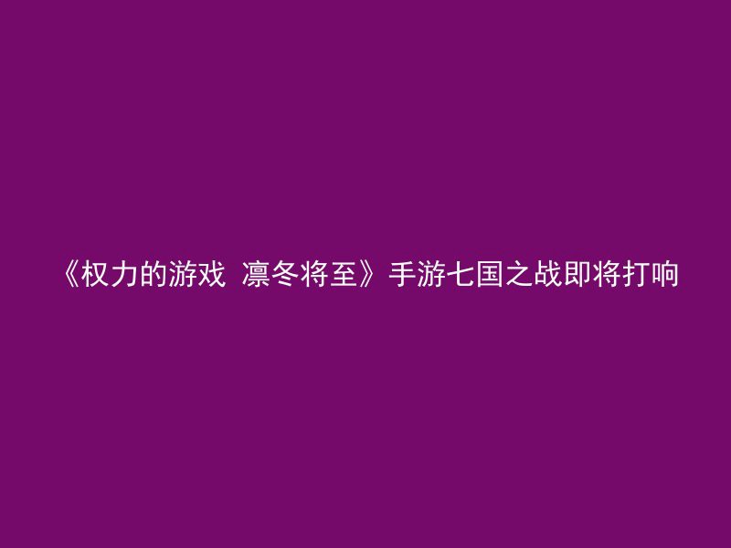 《权力的游戏 凛冬将至》手游七国之战即将打响