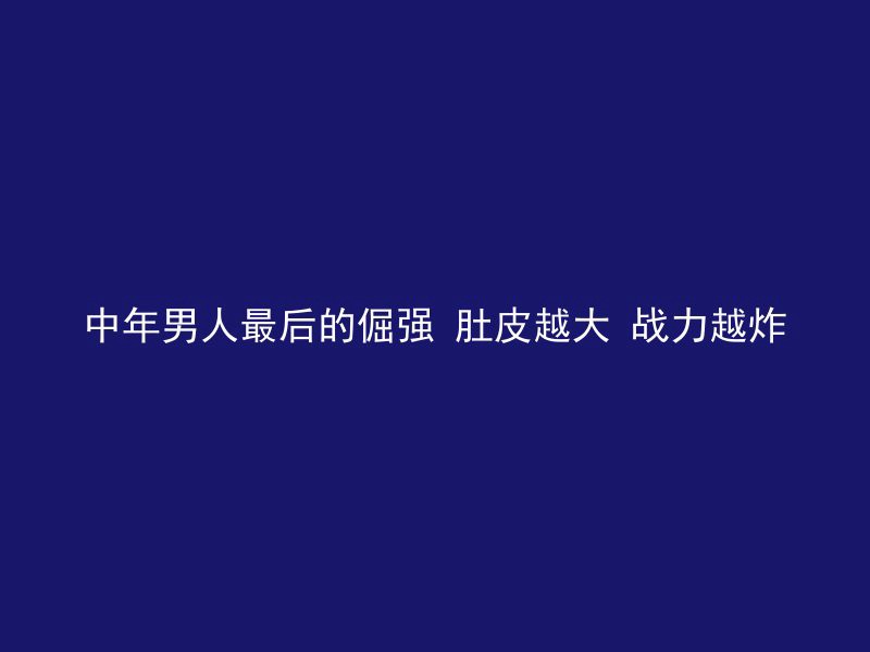 中年男人最后的倔强 肚皮越大 战力越炸