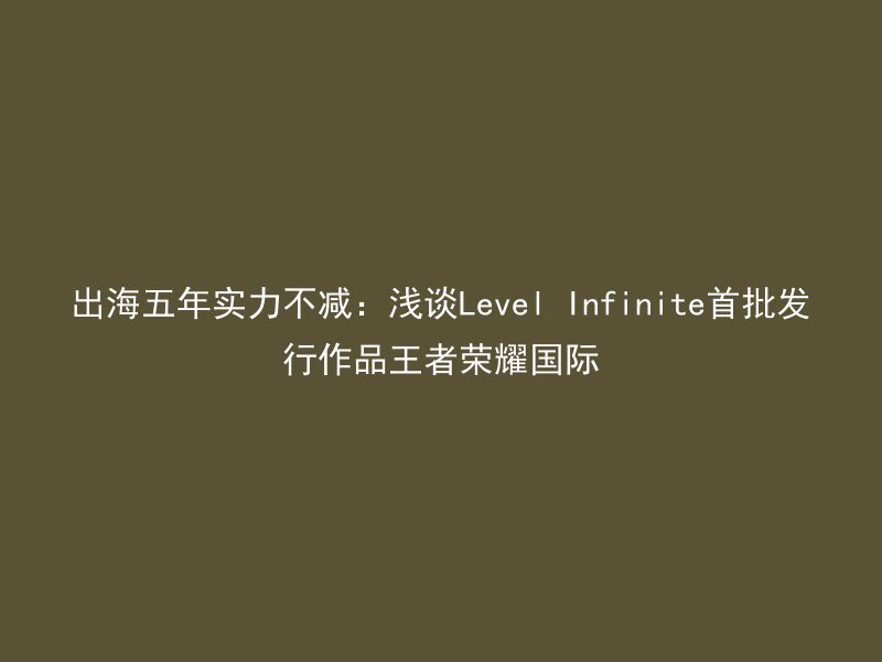 出海五年实力不减：浅谈Level Infinite首批发行作品王者荣耀国际