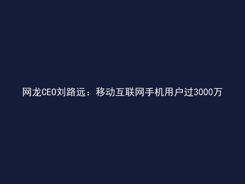 网龙CEO刘路远：移动互联网手机用户过3000万