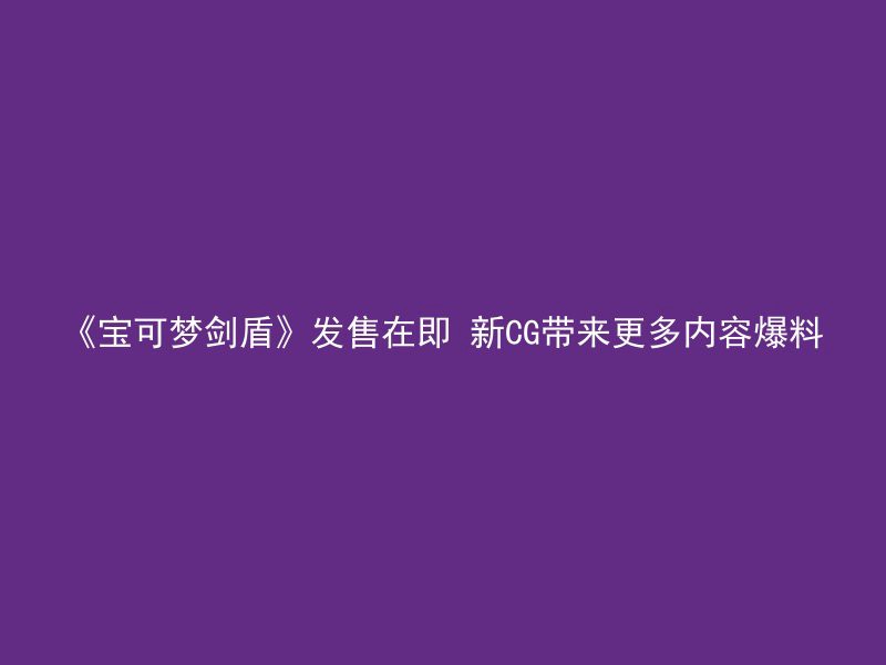 《宝可梦剑盾》发售在即 新CG带来更多内容爆料