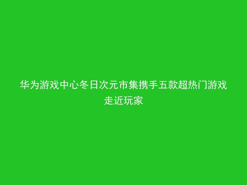 华为游戏中心冬日次元市集携手五款超热门游戏走近玩家