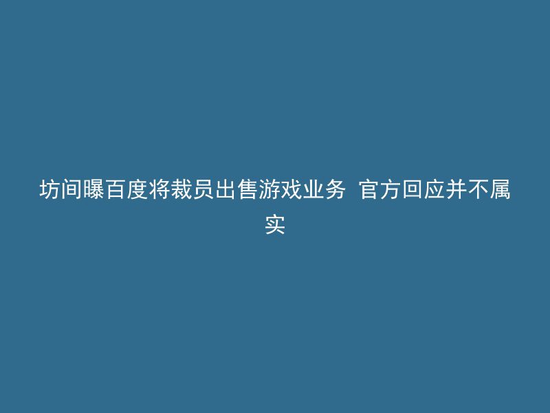 坊间曝百度将裁员出售游戏业务 官方回应并不属实