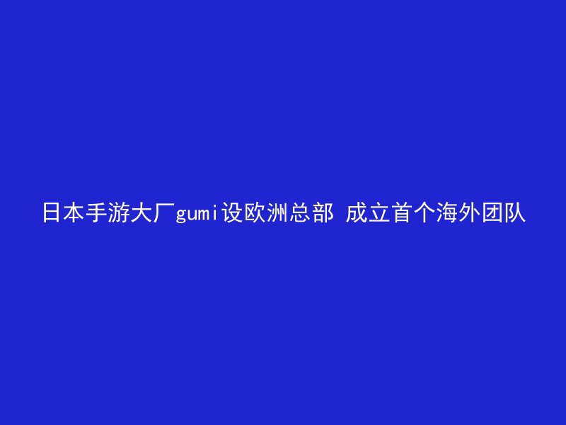 日本手游大厂gumi设欧洲总部 成立首个海外团队