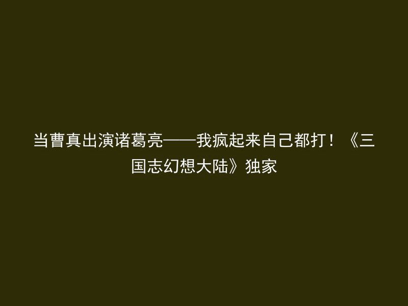 当曹真出演诸葛亮——我疯起来自己都打！《三国志幻想大陆》独家