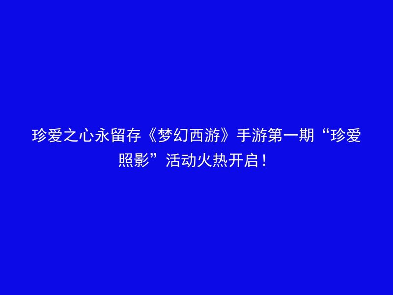 珍爱之心永留存《梦幻西游》手游第一期“珍爱照影”活动火热开启！