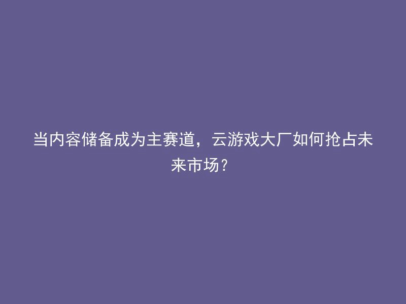 当内容储备成为主赛道，云游戏大厂如何抢占未来市场？