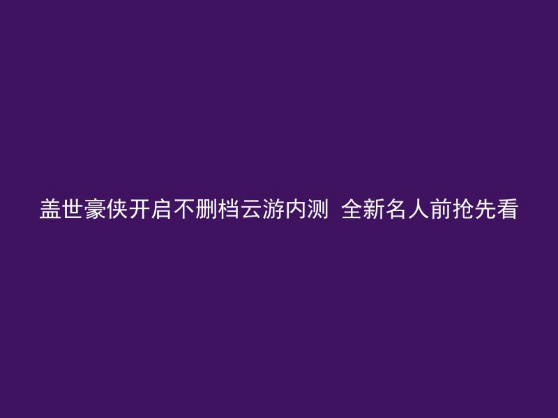 盖世豪侠开启不删档云游内测 全新名人前抢先看