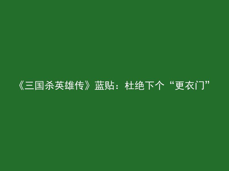 《三国杀英雄传》蓝贴：杜绝下个“更衣门”