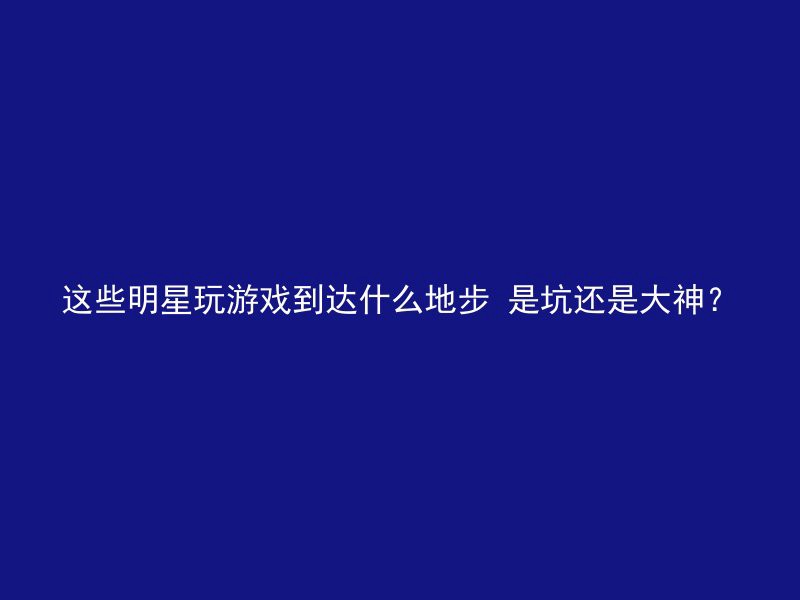 这些明星玩游戏到达什么地步 是坑还是大神？