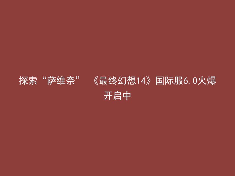 探索“萨维奈” 《最终幻想14》国际服6.0火爆开启中