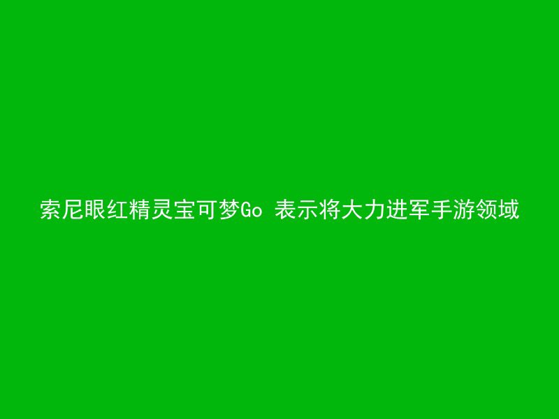 索尼眼红精灵宝可梦Go 表示将大力进军手游领域