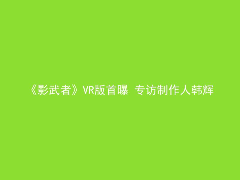 《影武者》VR版首曝 专访制作人韩辉