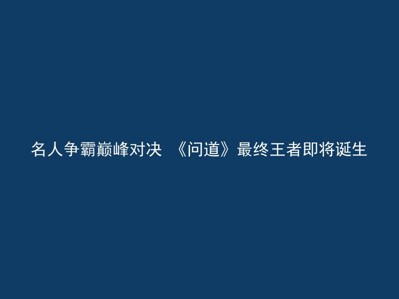 名人争霸巅峰对决 《问道》最终王者即将诞生