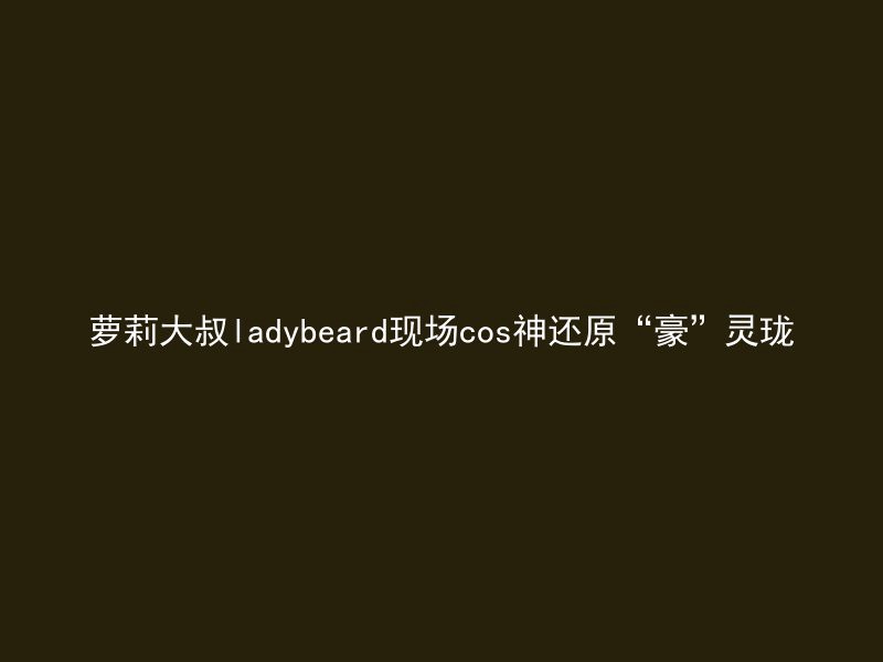 萝莉大叔ladybeard现场cos神还原“豪”灵珑