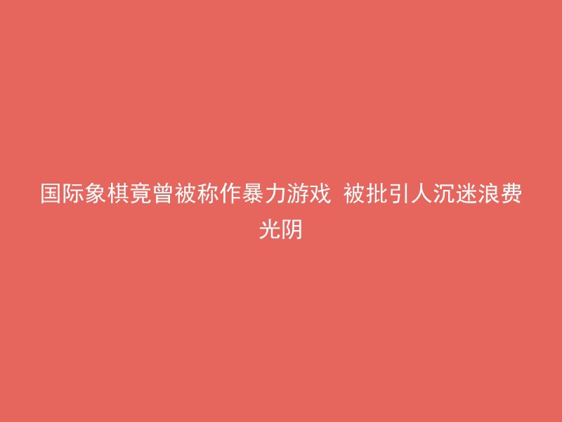 国际象棋竟曾被称作暴力游戏 被批引人沉迷浪费光阴