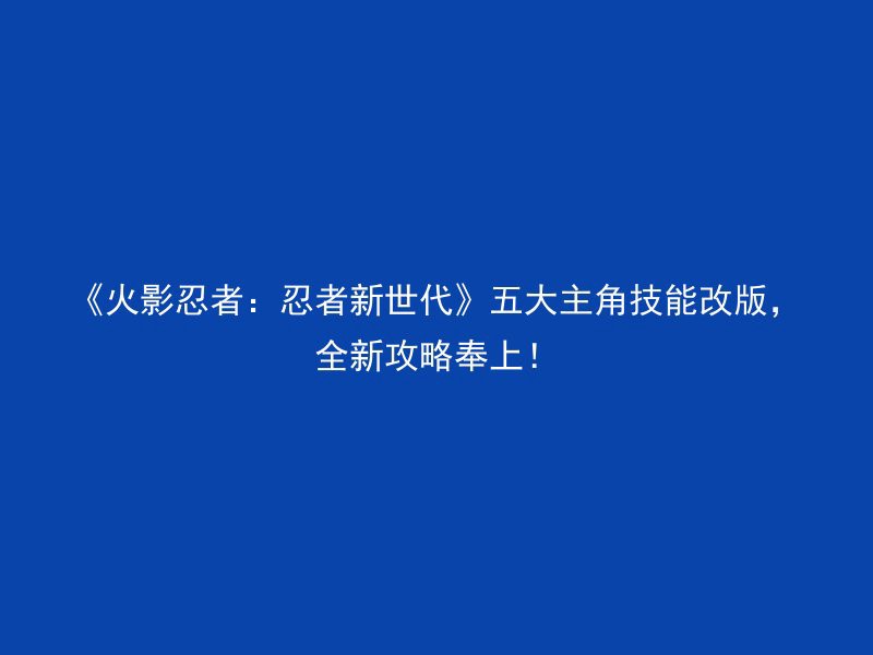 《火影忍者：忍者新世代》五大主角技能改版，全新攻略奉上！