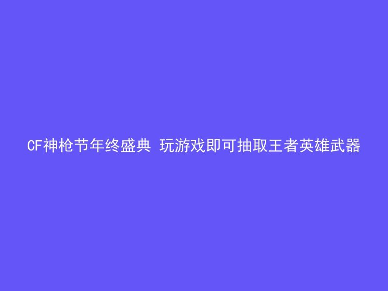 CF神枪节年终盛典 玩游戏即可抽取王者英雄武器