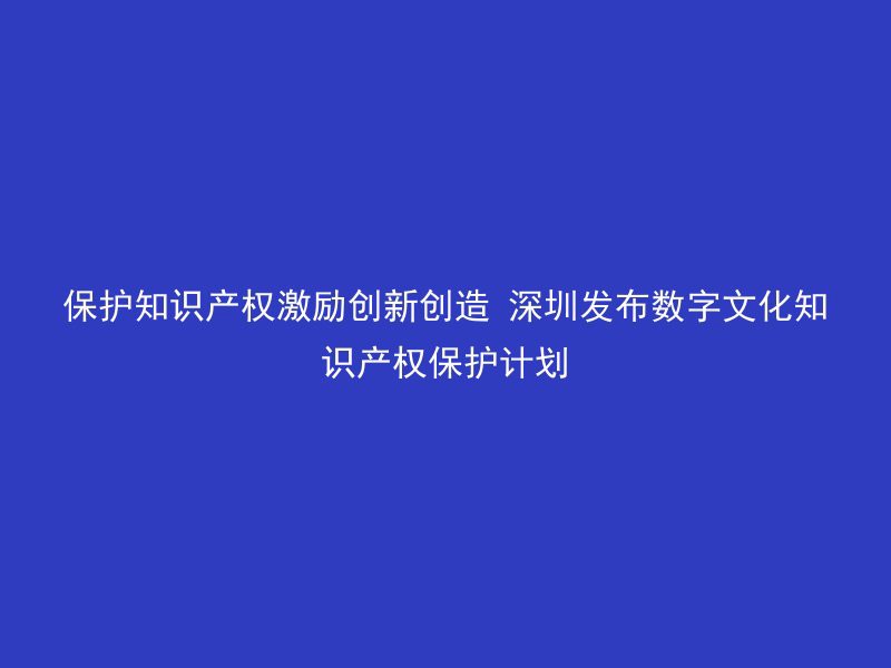 保护知识产权激励创新创造 深圳发布数字文化知识产权保护计划