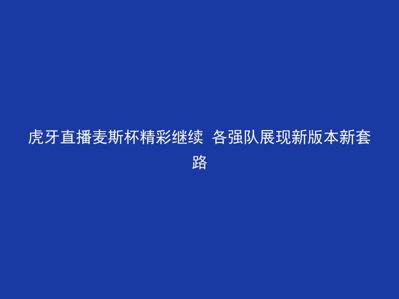 虎牙直播麦斯杯精彩继续 各强队展现新版本新套路