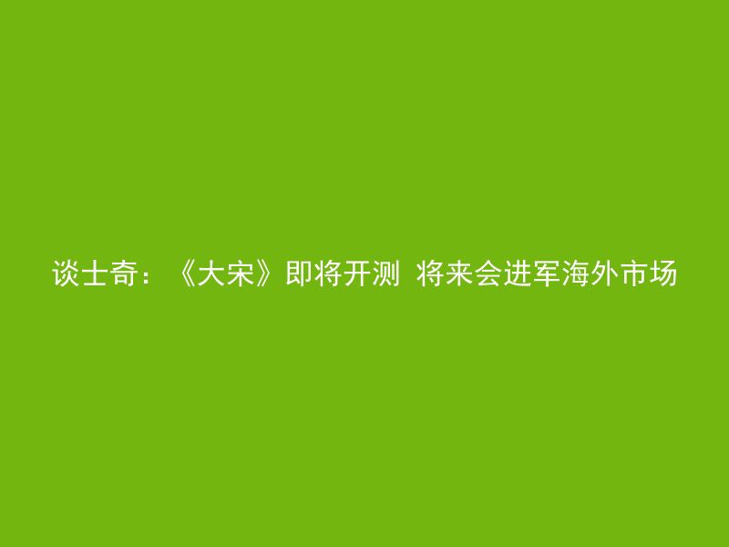 谈士奇：《大宋》即将开测 将来会进军海外市场