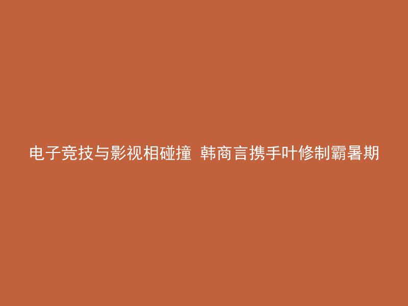 电子竞技与影视相碰撞 韩商言携手叶修制霸暑期