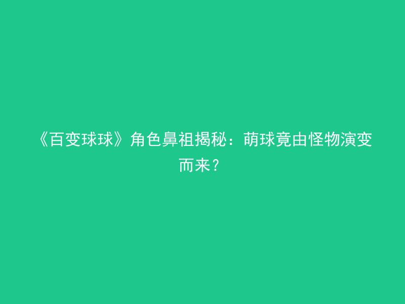 《百变球球》角色鼻祖揭秘：萌球竟由怪物演变而来？